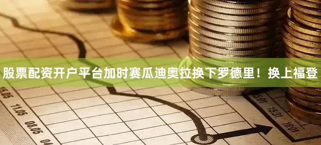 股票配资开户平台加时赛瓜迪奥拉换下罗德里！换上福登