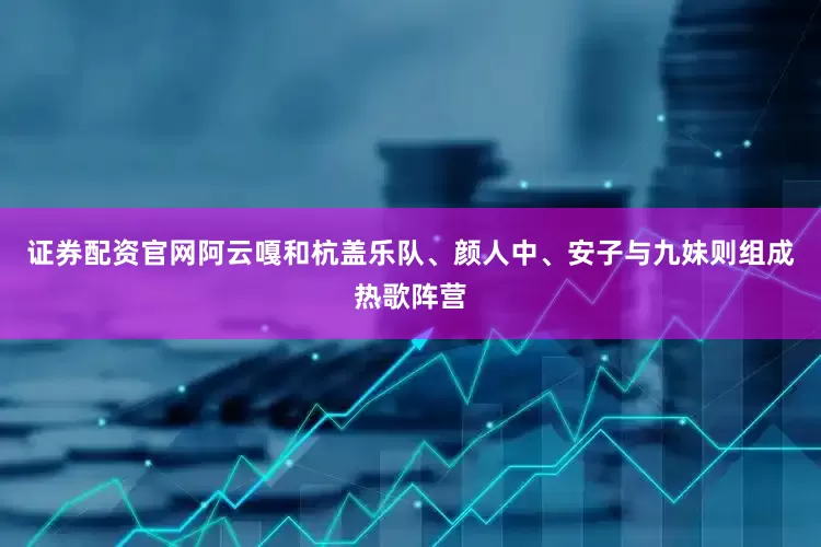 证券配资官网阿云嘎和杭盖乐队、颜人中、安子与九妹则组成热歌阵营