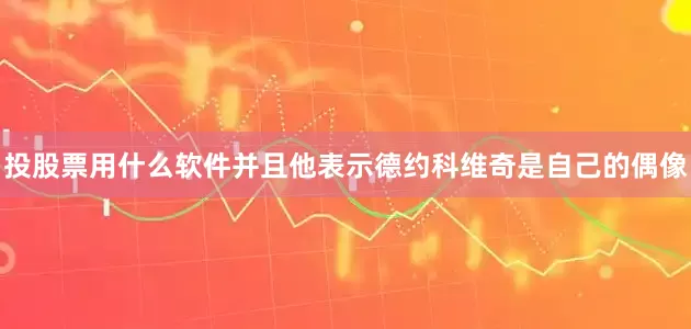 投股票用什么软件并且他表示德约科维奇是自己的偶像