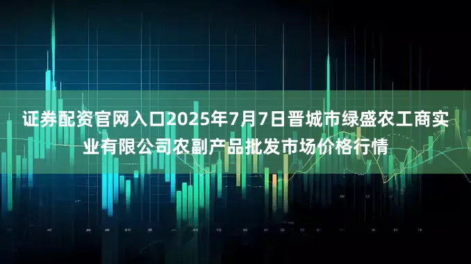 证券配资官网入口2025年7月7日晋城市绿盛农工商实业有限公司农副产品批发市场价格行情