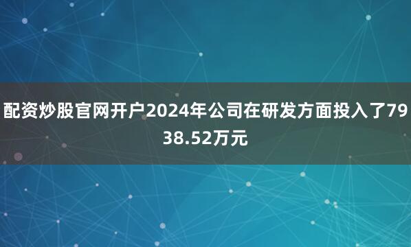 配资炒股官网开户2024年公司在研发方面投入了7938.52万元