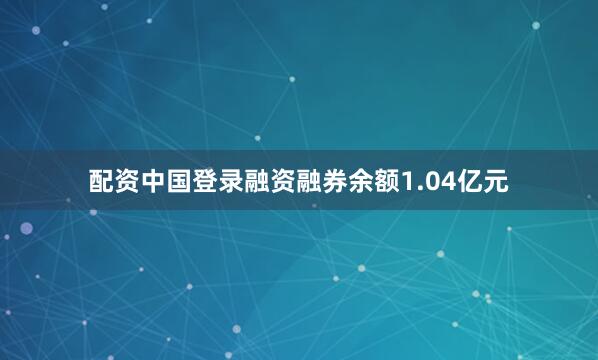 配资中国登录融资融券余额1.04亿元