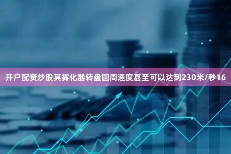开户配资炒股其雾化器转盘圆周速度甚至可以达到230米/秒16