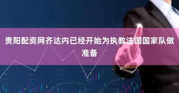 贵阳配资网齐达内已经开始为执教法国国家队做准备