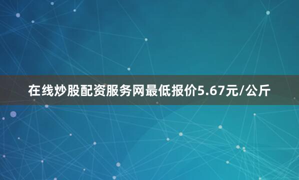 在线炒股配资服务网最低报价5.67元/公斤